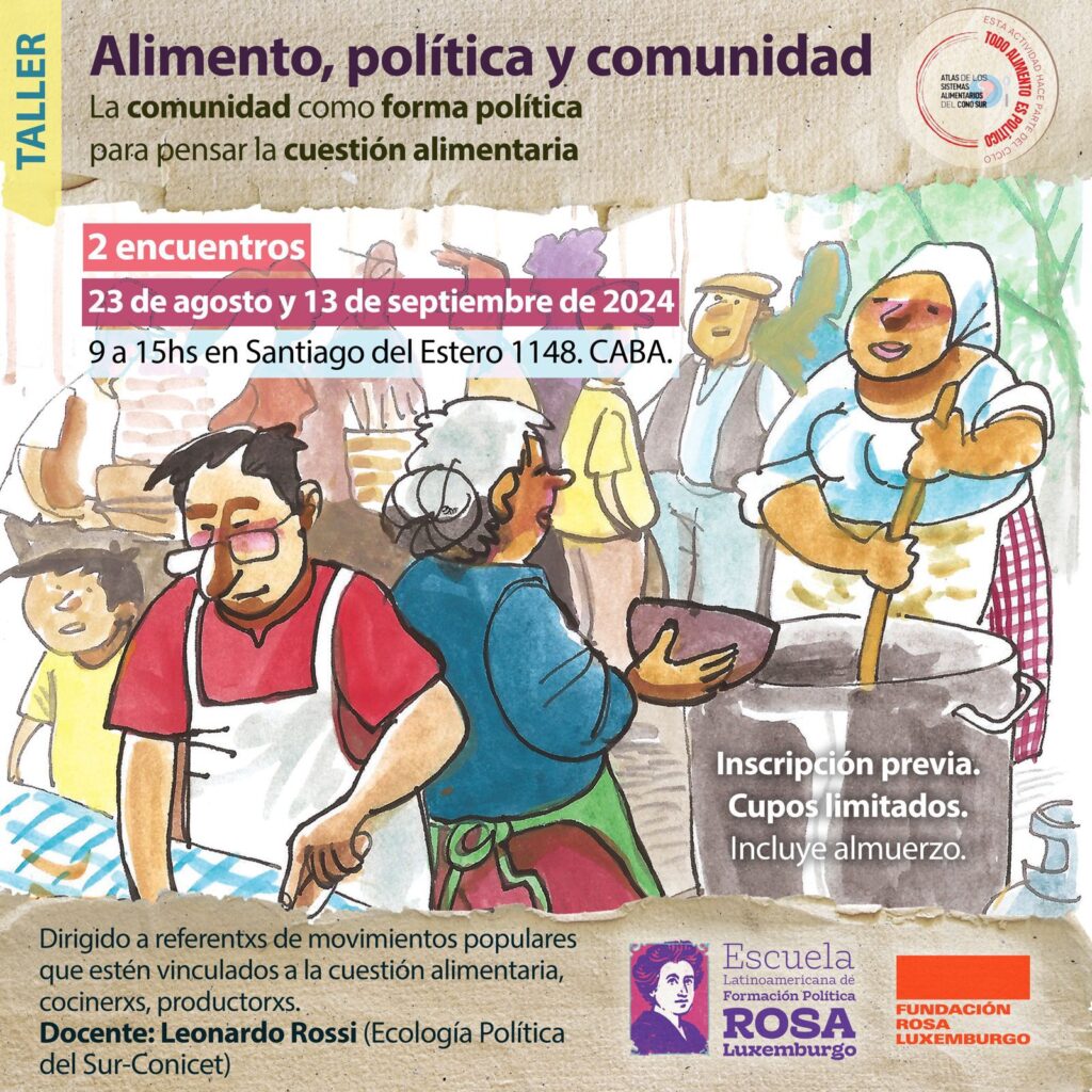 Taller: Alimento, política y comunidad Lo comunidad como forma política para pensar la cuestión alimentaria Dirigido a referentxs de movimientos populares que estén vinculados a la cuestión alimentaria, cocinerxs, productorxs. Docente: Leonardo Rossi (Ecología Política del Sur-Conicet). 2 encuentros Fechas: 23 de agosto y 13 de septiembre Horario: 9:00 am a 15:00 pm Lugar: Santiago del Estero 1148. CABA Cupos limitados Se incluye almuerzo. En el marco del Ciclo: TODO ALIMENTO ES POLÍTICO